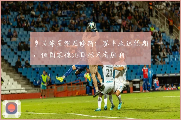 皇马球星维尼修斯：赛季未达预期，但国家德比目标只有胜利
