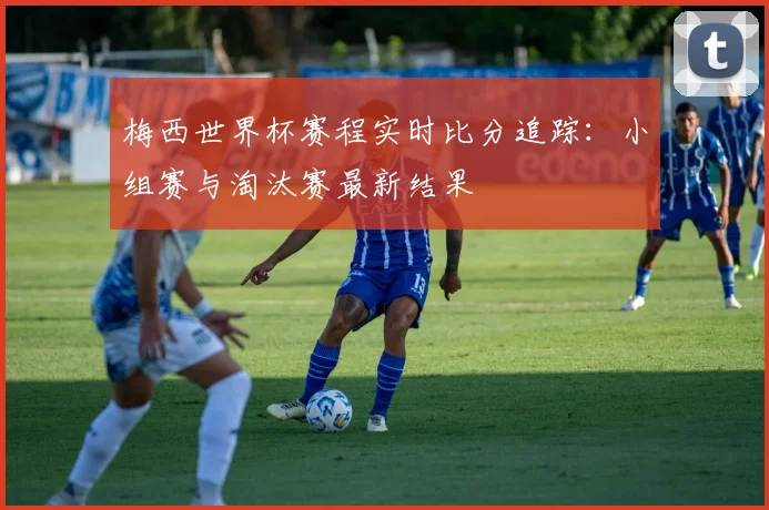 梅西世界杯赛程实时比分追踪:小组赛与淘汰赛最新结果