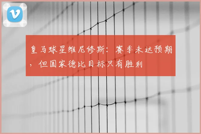 皇马球星维尼修斯:赛季未达预期,但国家德比目标只有胜利