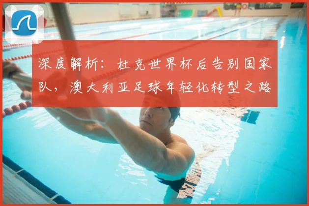 深度解析：杜克世界杯后告别国家队，澳大利亚足球年轻化转型之路