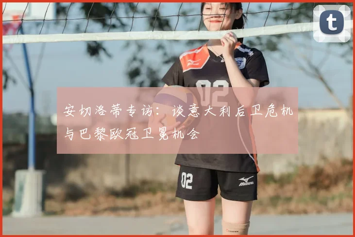 安切洛蒂专访:谈意大利后卫危机与巴黎欧冠卫冕机会