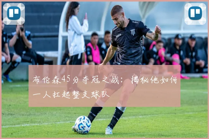 布伦森45分夺冠之战:揭秘他如何一人扛起整支球队