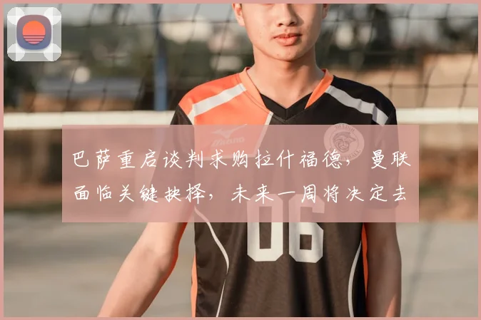 巴萨重启谈判求购拉什福德,曼联面临关键抉择,未来一周将决定去留