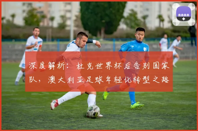 深度解析:杜克世界杯后告别国家队,澳大利亚足球年轻化转型之路